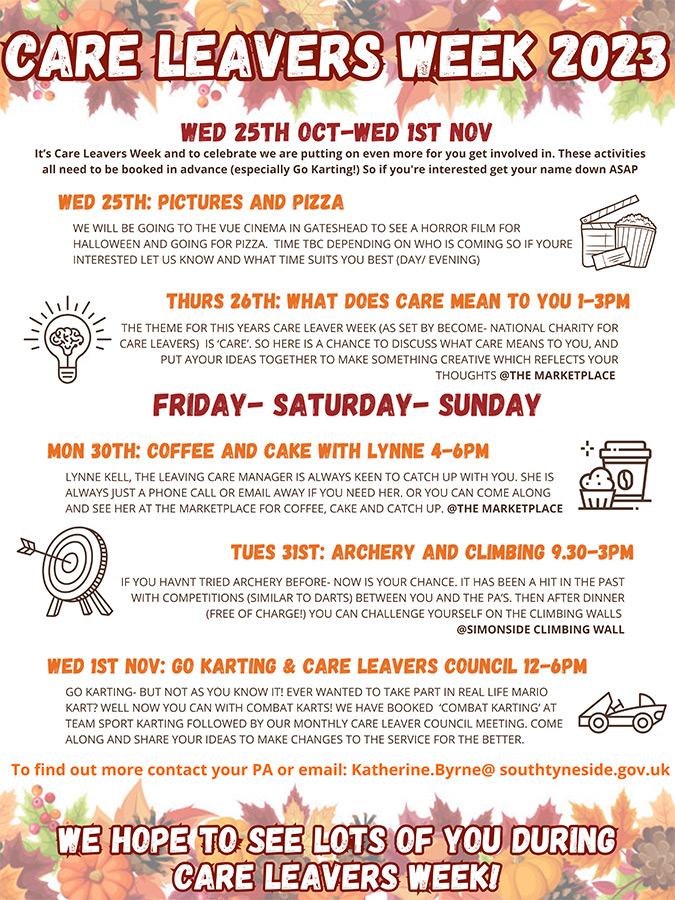 Image description: This is an example of the programme for Care Leavers Week 2023. Text reads: Care Leavers Week 2023. Wednesday 25th October to Wednesday 1st November.
                    25th October: Pictures and pizza. 26th October: What does care mean to you 1-3pm. 30th October: Coffee and cake with Lynne 4-6pm. 31st October: Archery and climbing 9.30-3pm. 1st November: Go karting and care leavers council 12-6pm