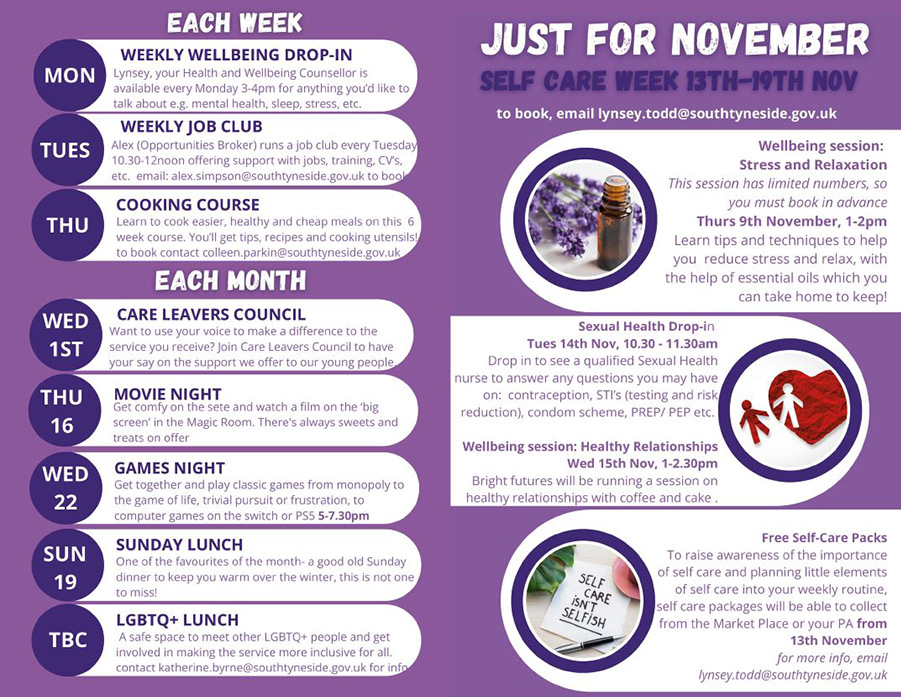 Image description: This is an example of the monthly activity programme for November 2023. Text reads: Self care week 13th-19th November 2023. Each week: Monday: weekly wellbeing drop in. Tuesday: weekly job club
                    Thursday: cooking course. Each month: 1st November: Care Leavers Council. 16th November: Movie Night. 22nd November: Games Night. 19th November: Sunday lunch. TBC: LGBTQ+ lunch.